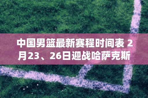 中国男篮最新赛程时间表 2月23、26日迎战哈萨克斯坦和伊朗队(中国男篮2021赛程表具体时间)