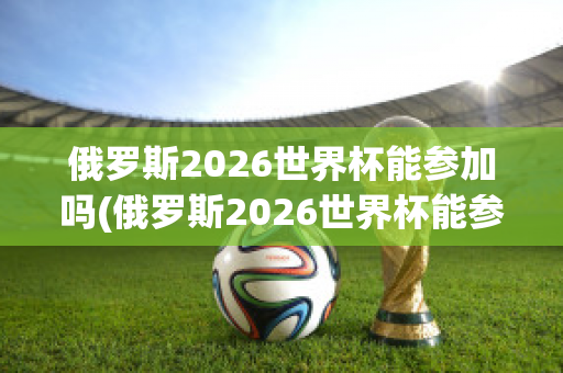 俄罗斯2026世界杯能参加吗(俄罗斯2026世界杯能参加吗知乎)