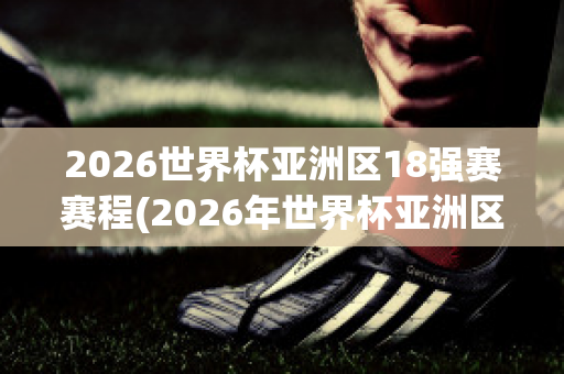2026世界杯亚洲区18强赛赛程(2026年世界杯亚洲区赛制)