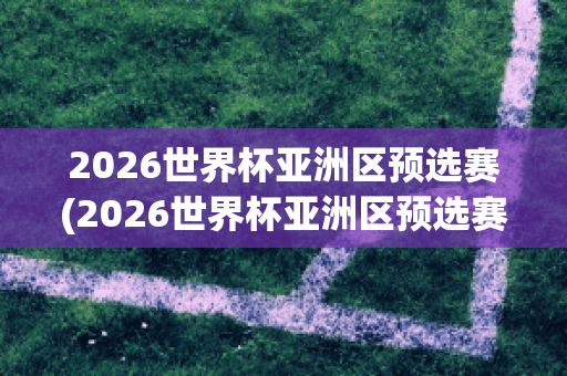 2026世界杯亚洲区预选赛(2026世界杯亚洲区预选赛积分榜)