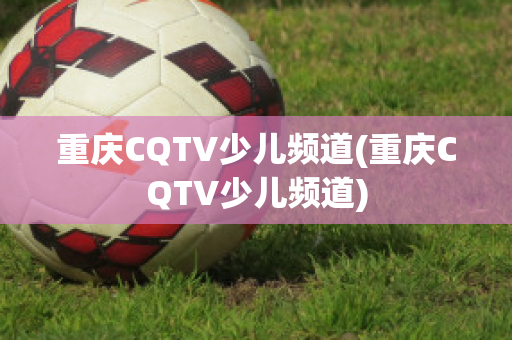 重庆CQTV少儿频道(重庆CQTV少儿频道)
